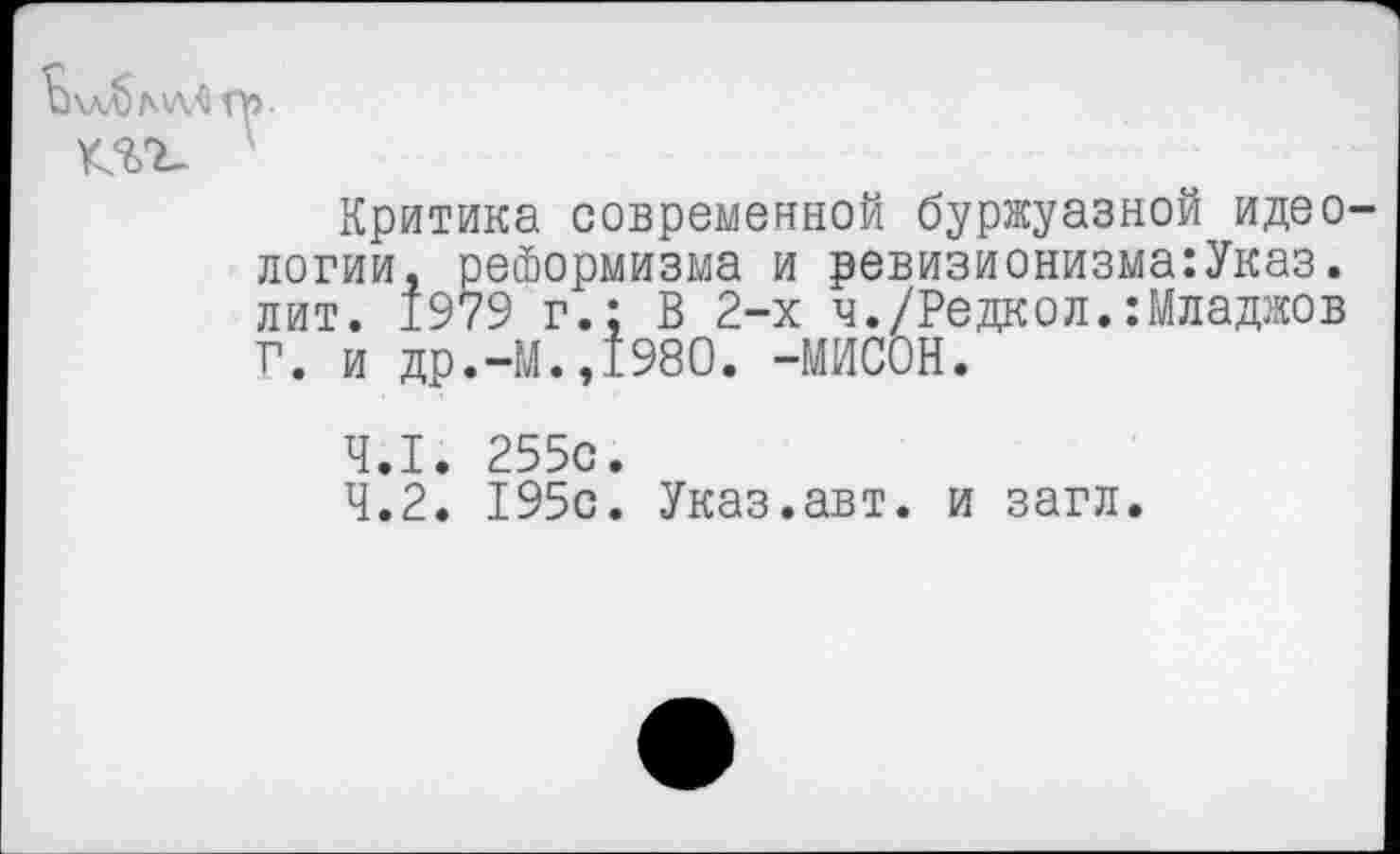 ﻿Критика современной буржуазной идео логии, реформизма и ревизионизма:Указ. лит. 1979 г.: В 2-х ч./Редкол.:Младжов Г. и др.-М.,1980. -МИСОН.
4.1.	255с.
4.2.	195с. Указ.авт. и загл.